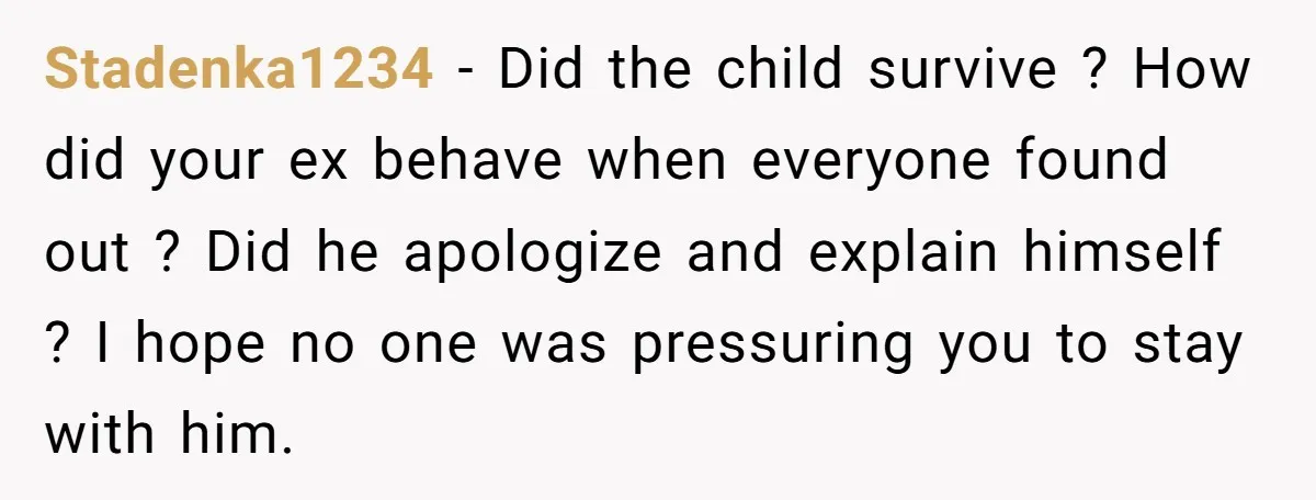 Stadenka1234 − Did the child survive ? How did your ex behave when everyone found out ? Did he apologize and explain himself ? I hope no one was pressuring...