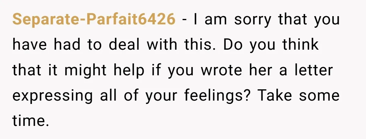 Separate-Parfait6426 − I am sorry that you have had to deal with this. Do you think that it might help if you wrote her a letter expressing all of your...