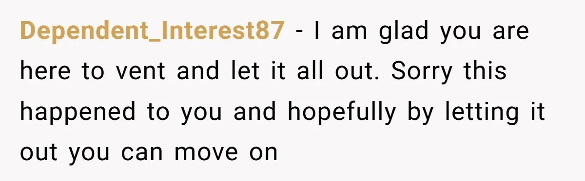 Dependent_Interest87 − I am glad you are here to vent and let it all out. Sorry this happened to you and hopefully by letting it out you can move on