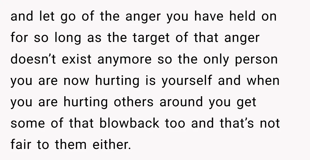 and let go of the anger you have held on for so long as the target of that anger doesn’t exist anymore so the only person you are now hurting...
