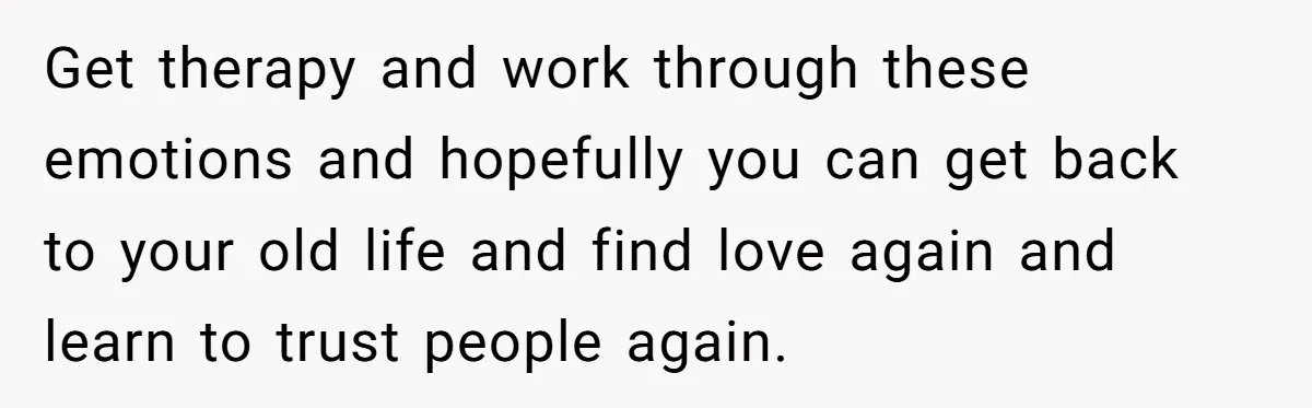 Get therapy and work through these emotions and hopefully you can get back to your old life and find love again and learn to trust people again.