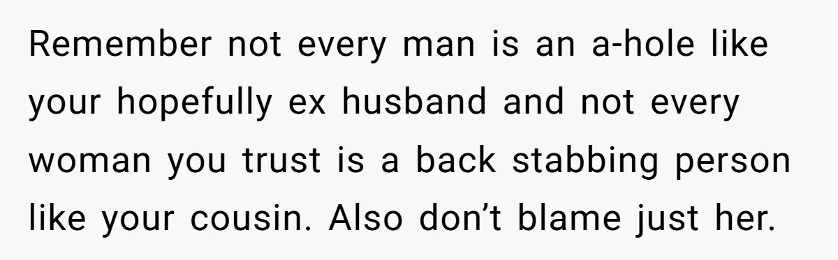 Remember not every man is an a-hole like your hopefully ex husband and not every woman you trust is a back stabbing person like your cousin. Also don’t blame just...
