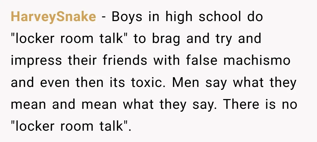 HarveySnake − Boys in high school do "locker room talk" to brag and try and impress their friends with false machismo and even then its toxic. Men say what they...