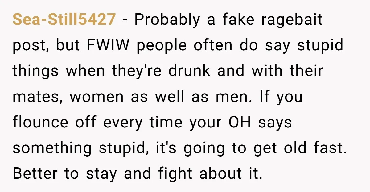 Sea-Still5427 − Probably a fake ragebait post, but FWIW people often do say stupid things when they're drunk and with their mates, women as well as men. If you flounce...