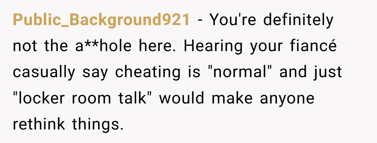 Public_Background921 − You're definitely not the a**hole here. Hearing your fiancé casually say cheating is "normal" and just "locker room talk" would make anyone rethink things.