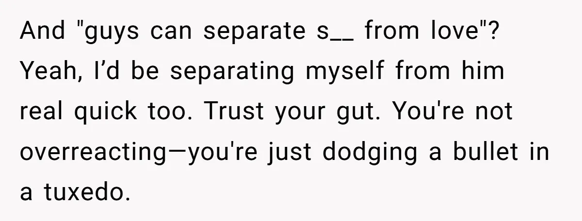 And "guys can separate s__ from love"? Yeah, I’d be separating myself from him real quick too. Trust your gut. You're not overreacting—you're just dodging a bullet in a tuxedo.