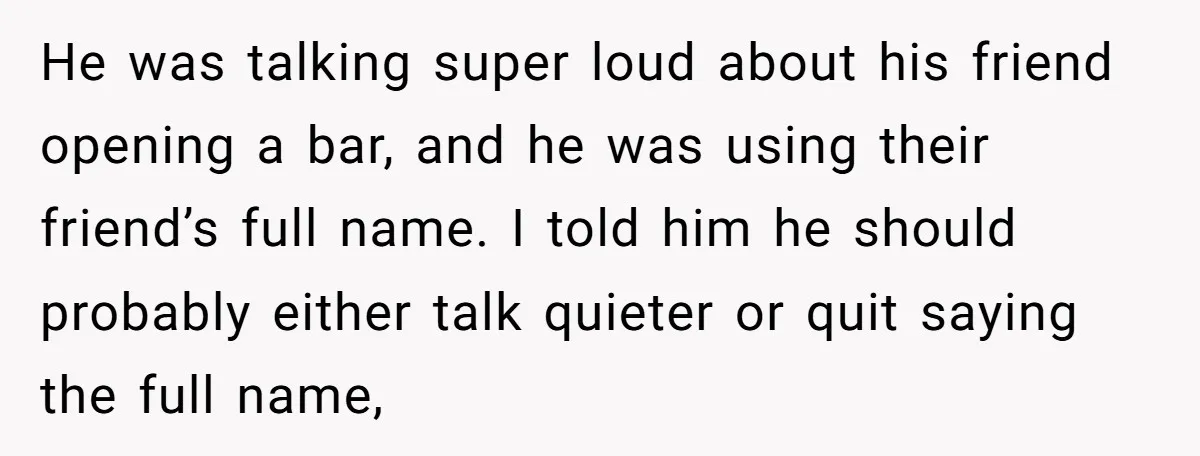 He was talking super loud about his friend opening a bar, and he was using their friend’s full name. I told him he should probably either talk quieter or quit...