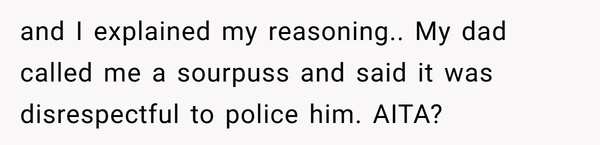 and I explained my reasoning.. My dad called me a sourpuss and said it was disrespectful to police him. AITA?