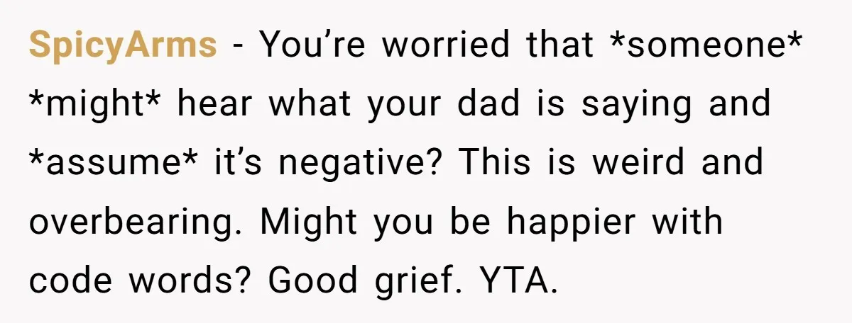 SpicyArms − You’re worried that *someone* *might* hear what your dad is saying and *assume* it’s negative? This is weird and overbearing. Might you be happier with code words? Good...