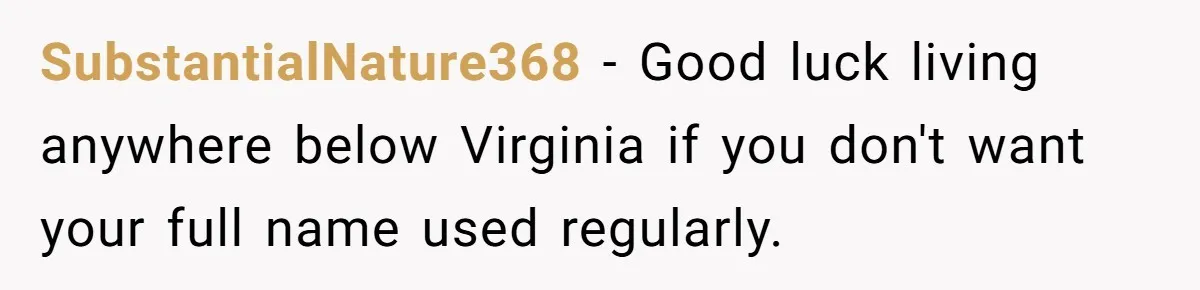 SubstantialNature368 − Good luck living anywhere below Virginia if you don't want your full name used regularly.
