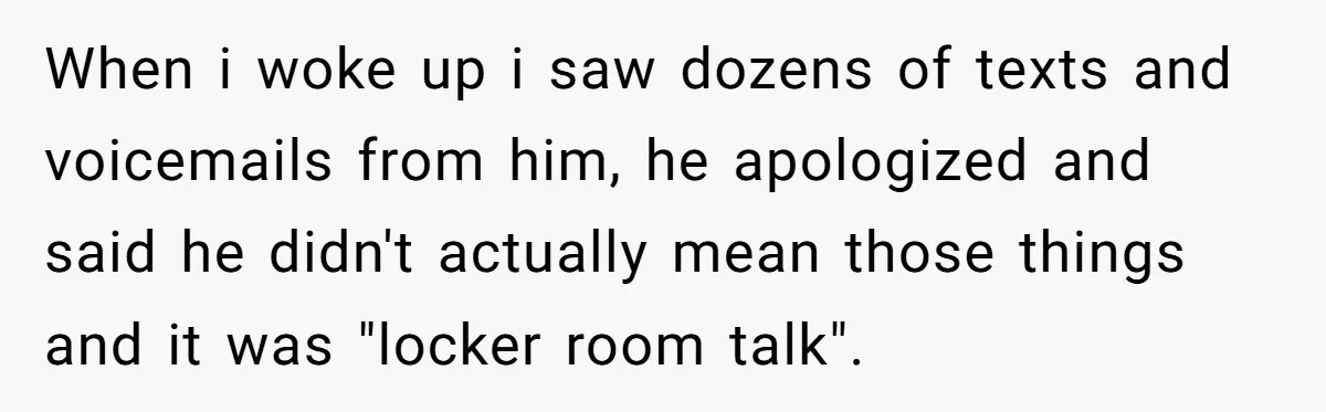 When i woke up i saw dozens of texts and voicemails from him, he apologized and said he didn't actually mean those things and it was "locker room talk".