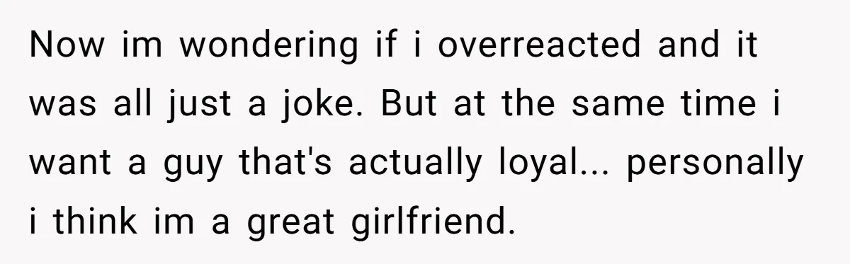 Now im wondering if i overreacted and it was all just a joke. But at the same time i want a guy that's actually loyal... personally i think im a...
