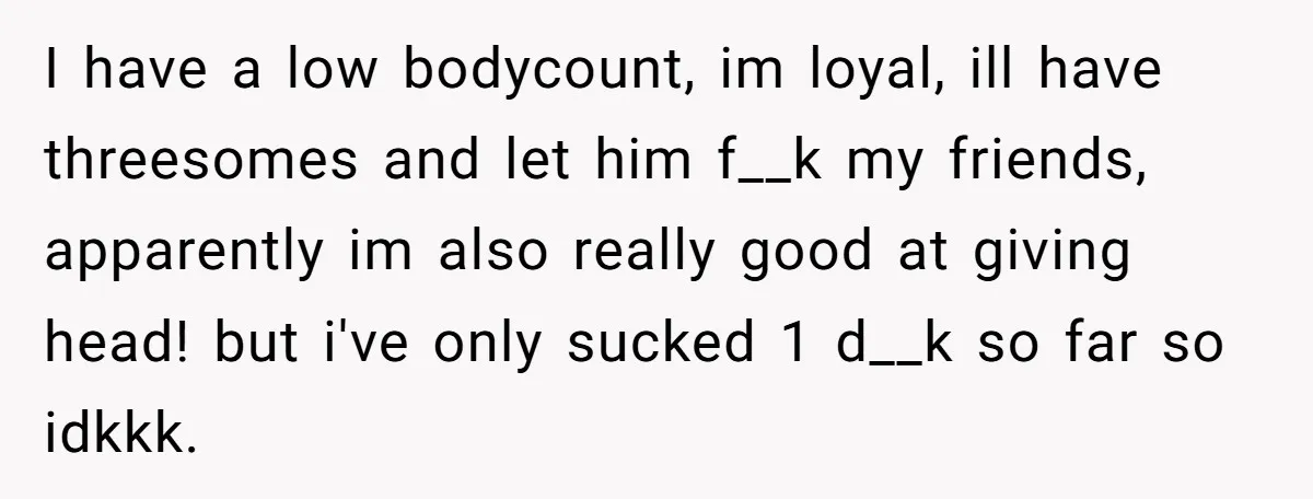 I have a low bodycount, im loyal, ill have threesomes and let him f__k my friends, apparently im also really good at giving head! but i've only sucked 1 d__k...