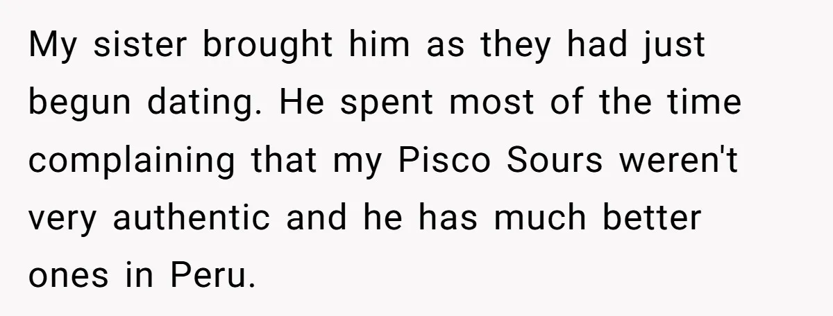 My sister brought him as they had just begun dating. He spent most of the time complaining that my Pisco Sours weren't very authentic and he has much better ones...