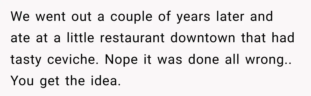 We went out a couple of years later and ate at a little restaurant downtown that had tasty ceviche. Nope it was done all wrong.. You get the idea.