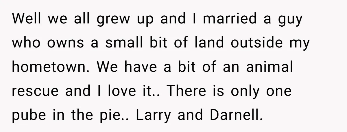 Well we all grew up and I married a guy who owns a small bit of land outside my hometown. We have a bit of an animal rescue and I...
