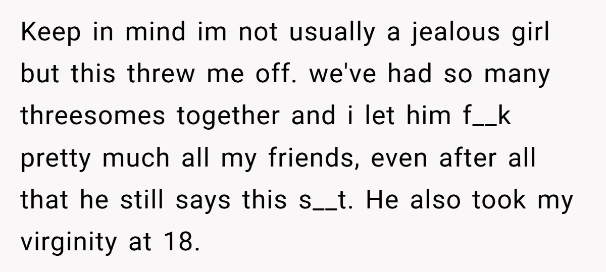 Keep in mind im not usually a jealous girl but this threw me off. we've had so many threesomes together and i let him f__k pretty much all my friends,...
