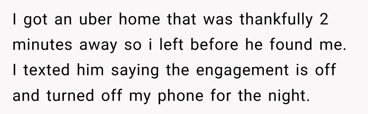 I got an uber home that was thankfully 2 minutes away so i left before he found me. I texted him saying the engagement is off and turned off my...