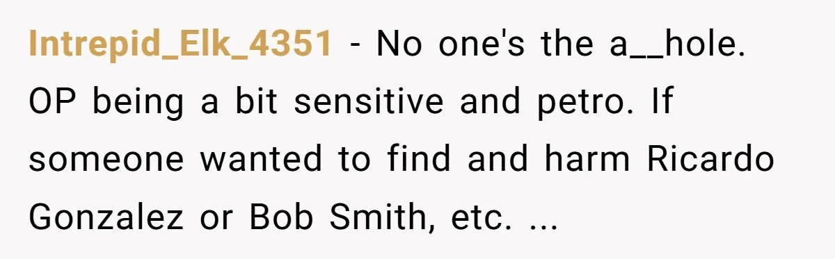 Intrepid_Elk_4351 − No one's the a__hole. OP being a bit sensitive and petro. If someone wanted to find and harm Ricardo Gonzalez or Bob Smith, etc. ...