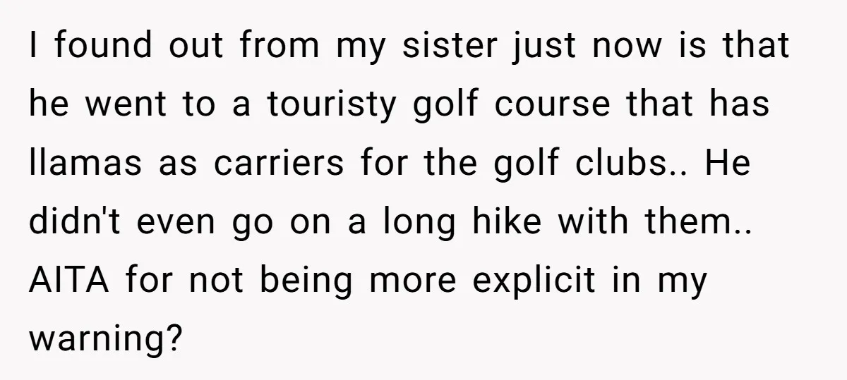 I found out from my sister just now is that he went to a touristy golf course that has llamas as carriers for the golf clubs.. He didn't even go...