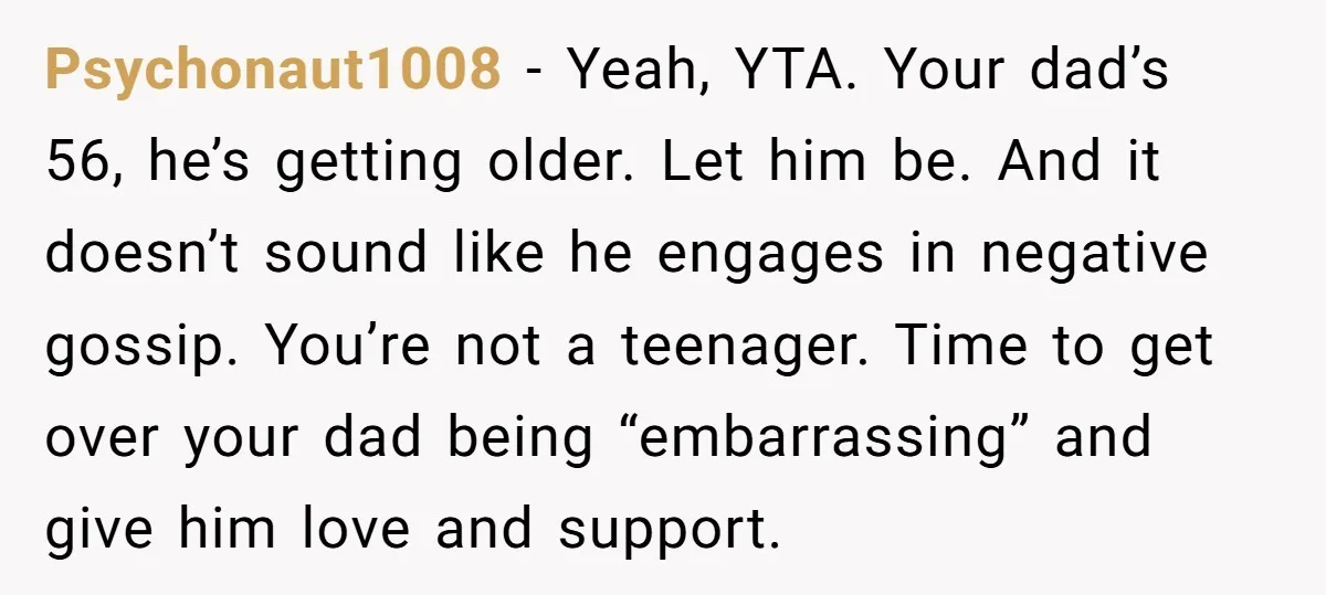 Psychonaut1008 − Yeah, YTA. Your dad’s 56, he’s getting older. Let him be. And it doesn’t sound like he engages in negative gossip. You’re not a teenager. Time to get...