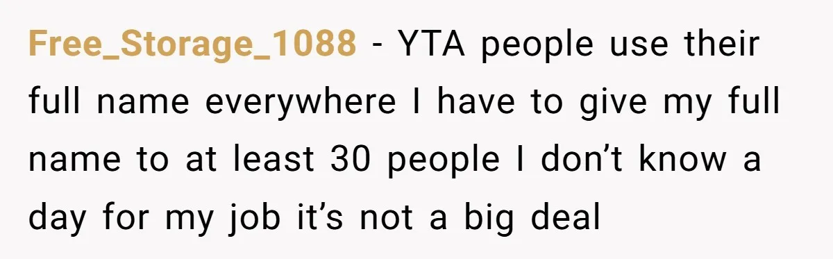Free_Storage_1088 − YTA people use their full name everywhere I have to give my full name to at least 30 people I don’t know a day for my job it’s...