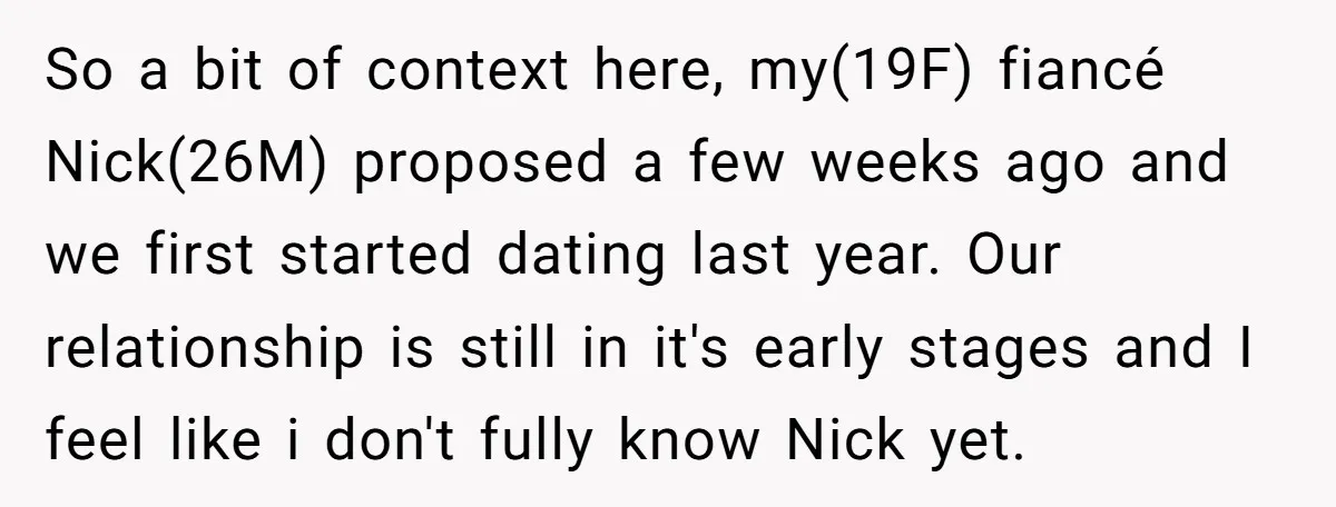 So a bit of context here, my(19F) fiancé Nick(26M) proposed a few weeks ago and we first started dating last year. Our relationship is still in it's early stages and...