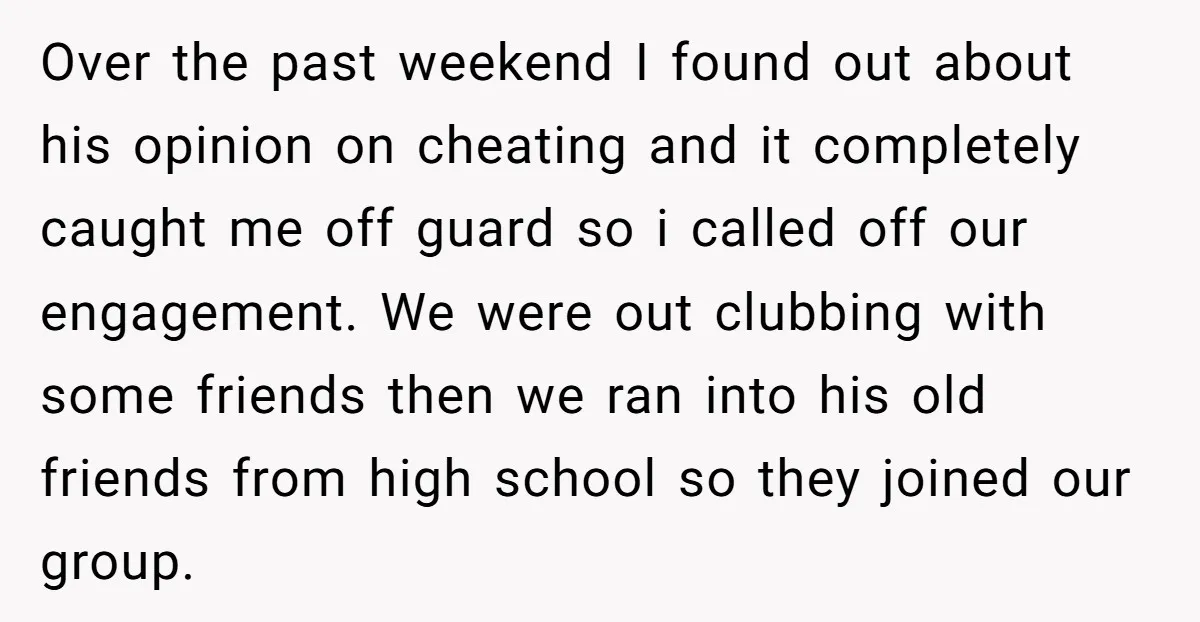 Over the past weekend I found out about his opinion on cheating and it completely caught me off guard so i called off our engagement. We were out clubbing with...