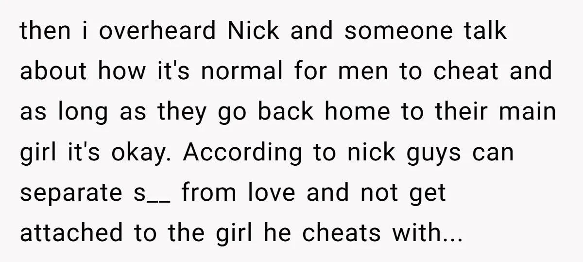 then i overheard Nick and someone talk about how it's normal for men to cheat and as long as they go back home to their main girl it's okay. According...