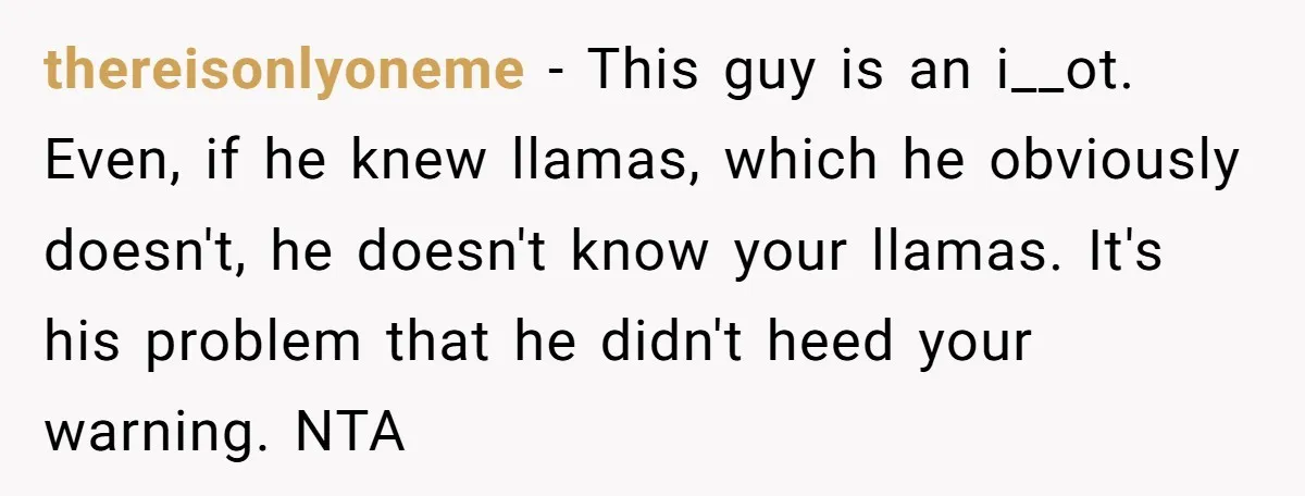 thereisonlyoneme − This guy is an i__ot. Even, if he knew llamas, which he obviously doesn't, he doesn't know your llamas. It's his problem that he didn't heed your warning....