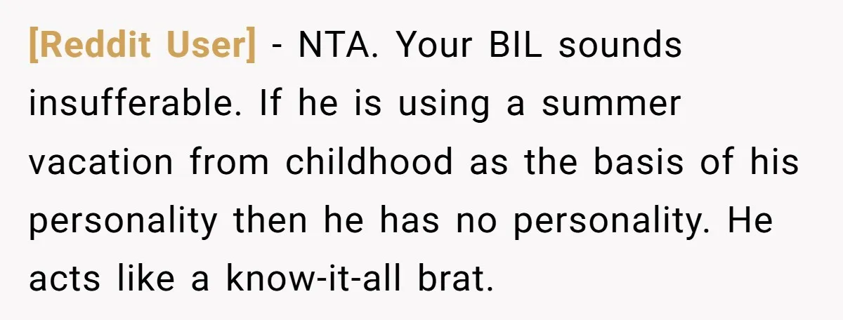 [Reddit User] − NTA. Your BIL sounds insufferable. If he is using a summer vacation from childhood as the basis of his personality then he has no personality. He acts...