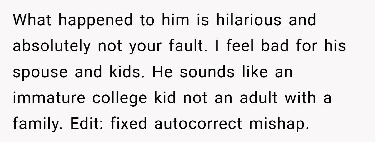 What happened to him is hilarious and absolutely not your fault. I feel bad for his spouse and kids. He sounds like an immature college kid not an adult with...