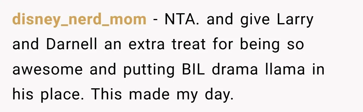 disney_nerd_mom − NTA. and give Larry and Darnell an extra treat for being so awesome and putting BIL drama llama in his place. This made my day.