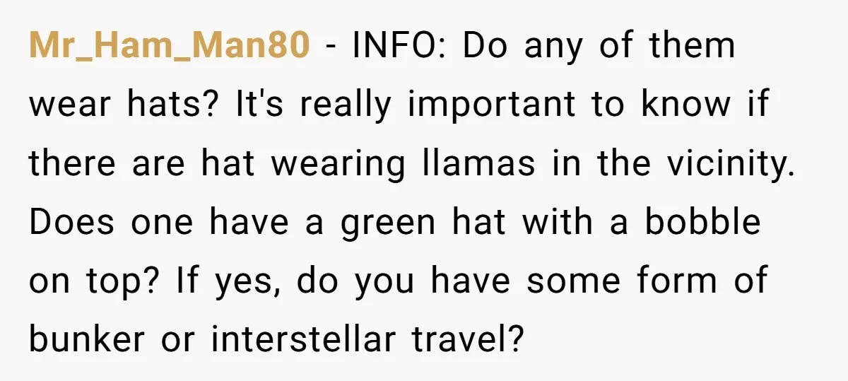 Mr_Ham_Man80 − INFO: Do any of them wear hats? It's really important to know if there are hat wearing llamas in the vicinity. Does one have a green hat with...
