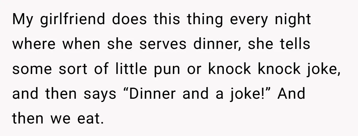 My girlfriend does this thing every night where when she serves dinner, she tells some sort of little pun or knock knock joke, and then says “Dinner and a joke!”...
