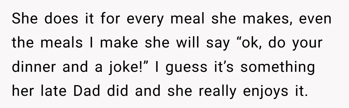 She does it for every meal she makes, even the meals I make she will say “ok, do your dinner and a joke!” I guess it’s something her late Dad...