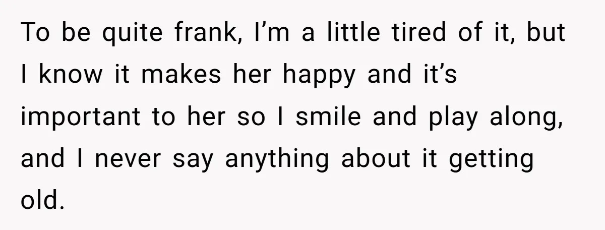 To be quite frank, I’m a little tired of it, but I know it makes her happy and it’s important to her so I smile and play along, and I...
