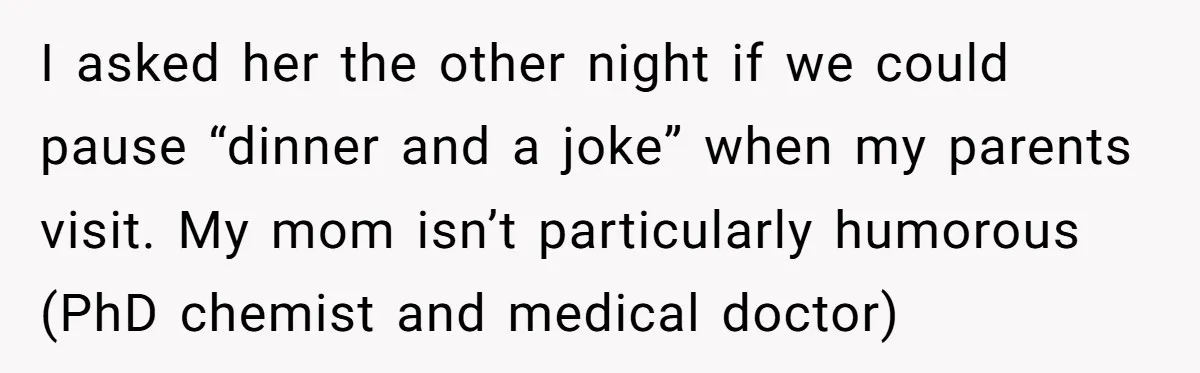 I asked her the other night if we could pause “dinner and a joke” when my parents visit. My mom isn’t particularly humorous (PhD chemist and medical doctor)