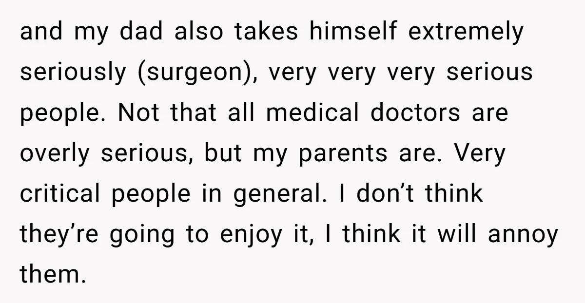 and my dad also takes himself extremely seriously (surgeon), very very very serious people. Not that all medical doctors are overly serious, but my parents are. Very critical people in...