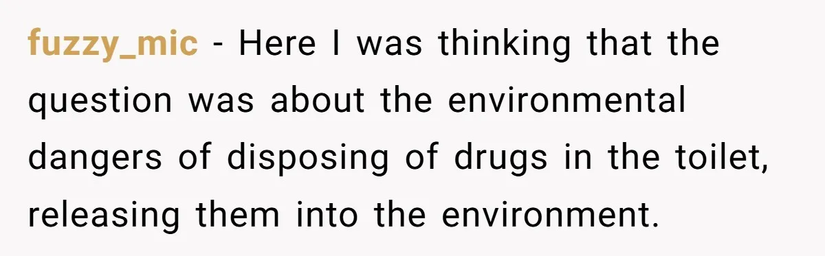 fuzzy_mic − Here I was thinking that the question was about the environmental dangers of disposing of drugs in the toilet, releasing them into the environment.