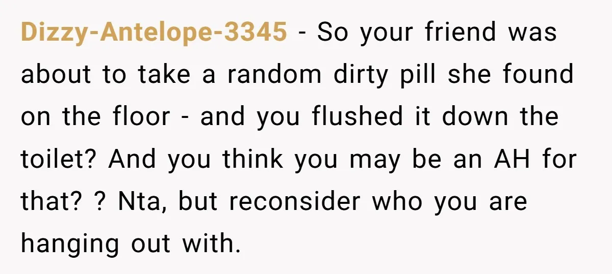 Dizzy-Antelope-3345 − So your friend was about to take a random dirty pill she found on the floor - and you flushed it down the toilet? And you think you...