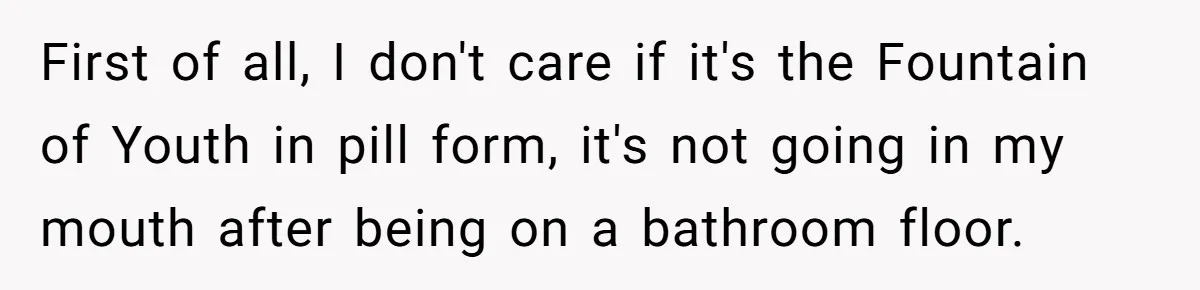 First of all, I don't care if it's the Fountain of Youth in pill form, it's not going in my mouth after being on a bathroom floor.