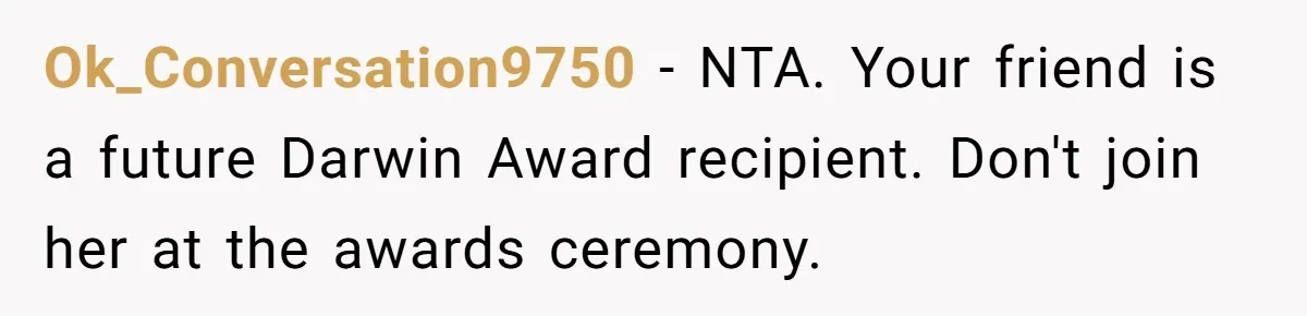 Ok_Conversation9750 − NTA. Your friend is a future Darwin Award recipient. Don't join her at the awards ceremony.