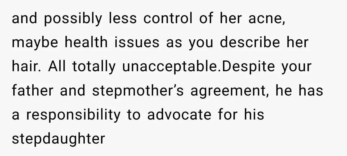 and possibly less control of her acne, maybe health issues as you describe her hair. All totally unacceptable.Despite your father and stepmother’s agreement, he has a responsibility to advocate for...