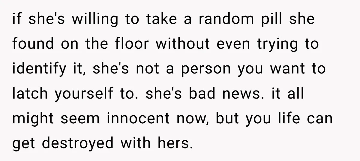 if she's willing to take a random pill she found on the floor without even trying to identify it, she's not a person you want to latch yourself to. she's...