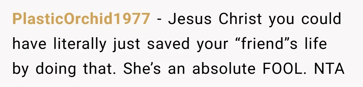 PlasticOrchid1977 − Jesus Christ you could have literally just saved your “friend”s life by doing that. She’s an absolute FOOL. NTA