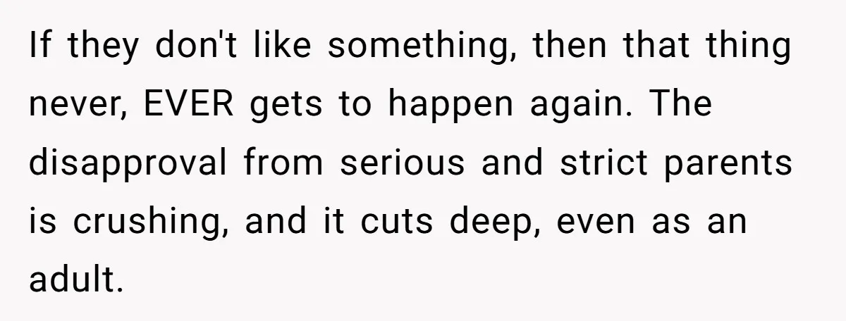If they don't like something, then that thing never, EVER gets to happen again. The disapproval from serious and strict parents is crushing, and it cuts deep, even as an...
