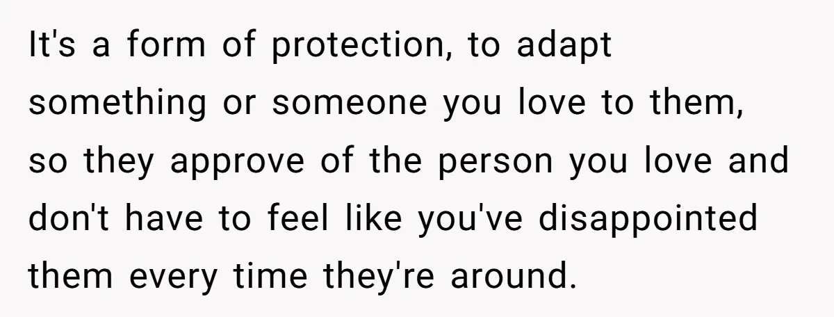 It's a form of protection, to adapt something or someone you love to them, so they approve of the person you love and don't have to feel like you've disappointed...