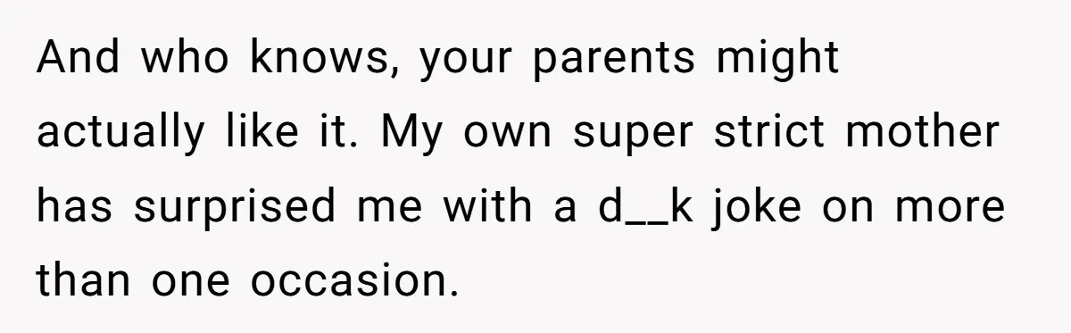 And who knows, your parents might actually like it. My own super strict mother has surprised me with a d__k joke on more than one occasion.