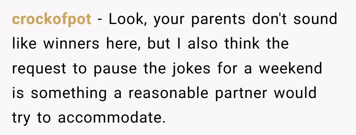 crockofpot − Look, your parents don't sound like winners here, but I also think the request to pause the jokes for a weekend is something a reasonable partner would try...